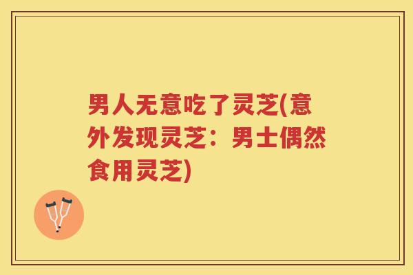 男人无意吃了灵芝(意外发现灵芝:男士偶然食用灵芝) 男人无意吃了灵芝(意外发现灵芝:男士偶然食用灵芝)