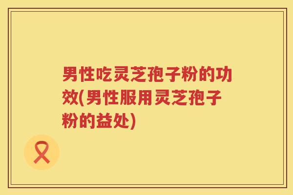 男性吃灵芝孢子粉的功效(男性服用灵芝孢子粉的益处) 男性吃灵芝孢子粉的功效(男性服用灵芝孢子粉的益处)