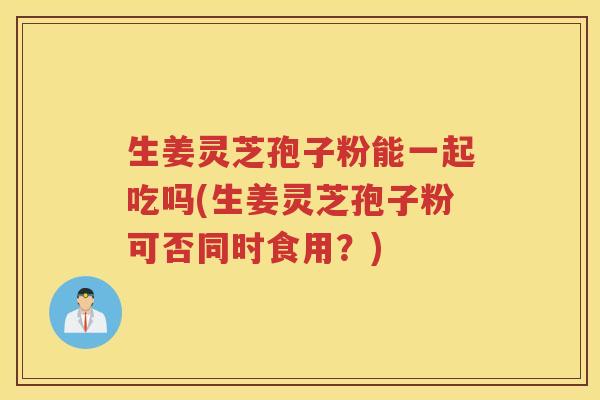 生姜灵芝孢子粉能一起吃吗(生姜灵芝孢子粉可否同时食用？)