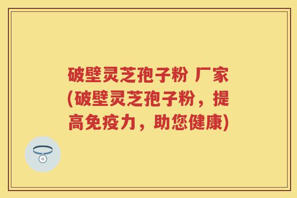 破壁灵芝孢子粉 厂家(破壁灵芝孢子粉，提高免疫力，助您健康)