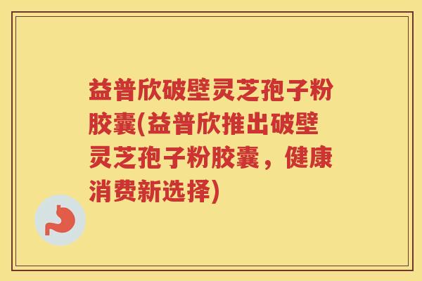 益普欣破壁灵芝孢子粉胶囊(益普欣推出破壁灵芝孢子粉胶囊,健康消费新选择) 益普欣破壁灵芝孢子粉胶囊(益普欣推出破壁灵芝孢子粉胶囊,健康消费新选择)