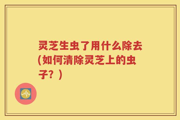 灵芝生虫了用什么除去(如何清除灵芝上的虫子?) 灵芝生虫了用什么除去(如何清除灵芝上的虫子?)