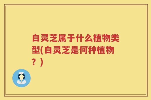 白灵芝属于什么植物类型(白灵芝是何种植物?) 白灵芝属于什么植物类型(白灵芝是何种植物?)