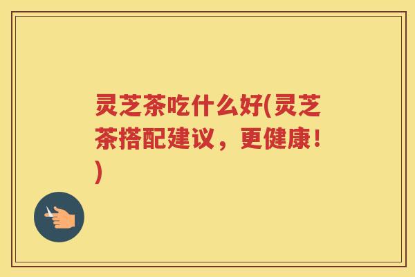 灵芝茶吃什么好(灵芝茶搭配建议，更健康！)
