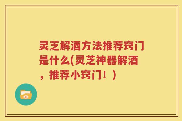 灵芝解酒方法推荐窍门是什么(灵芝神器解酒，推荐小窍门！)