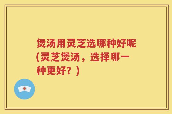 煲汤用灵芝选哪种好呢(灵芝煲汤，选择哪一种更好？)