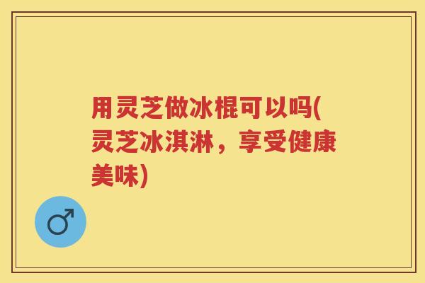 用灵芝做冰棍可以吗(灵芝冰淇淋，享受健康美味)