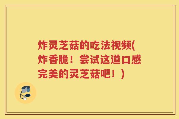 炸灵芝菇的吃法视频(炸香脆！尝试这道口感完美的灵芝菇吧！)