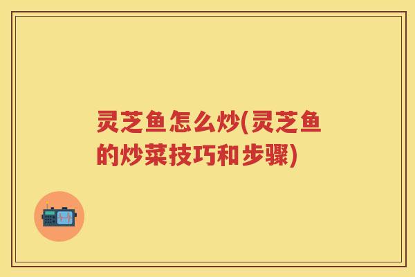 灵芝鱼怎么炒(灵芝鱼的炒菜技巧和步骤)