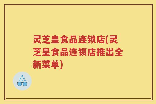灵芝皇食品连锁店(灵芝皇食品连锁店推出全新菜单)