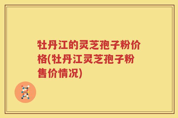 牡丹江的灵芝孢子粉价格(牡丹江灵芝孢子粉售价情况)