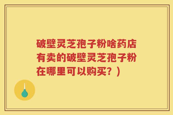 破壁灵芝孢子粉啥药店有卖的破壁灵芝孢子粉在哪里可以购买？)