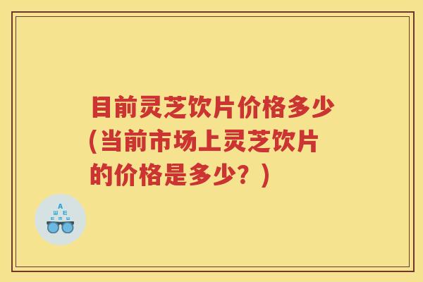 目前灵芝饮片价格多少(当前市场上灵芝饮片的价格是多少？)