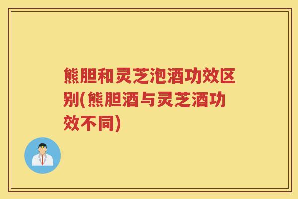 熊胆和灵芝泡酒功效区别(熊胆酒与灵芝酒功效不同)