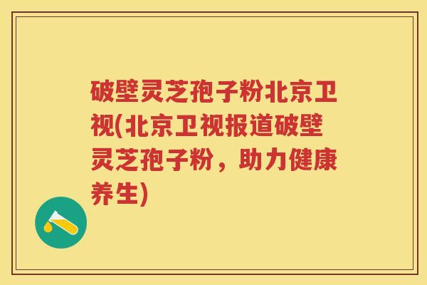 破壁灵芝孢子粉北京卫视(北京卫视报道破壁灵芝孢子粉，助力健康养生)