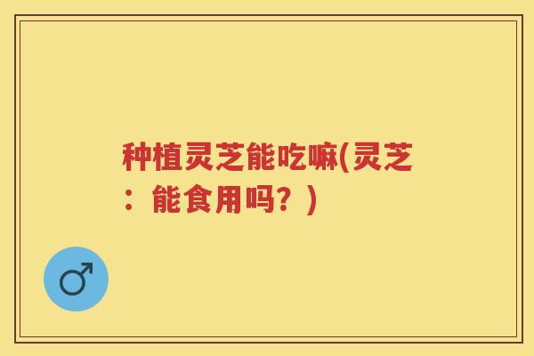 种植灵芝能吃嘛(灵芝：能食用吗？)