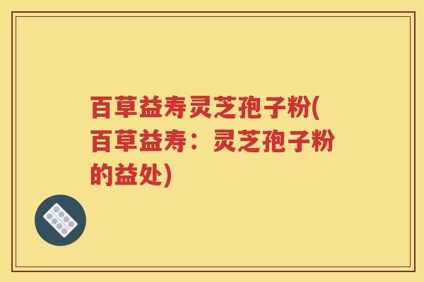 百草益寿灵芝孢子粉(百草益寿：灵芝孢子粉的益处)