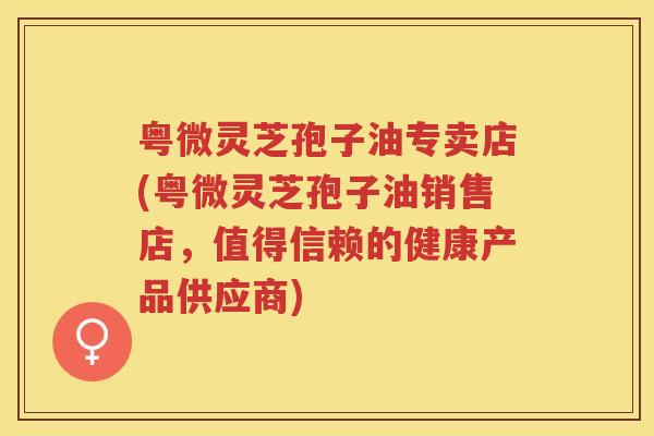 粤微灵芝孢子油专卖店(粤微灵芝孢子油销售店，值得信赖的健康产品供应商)