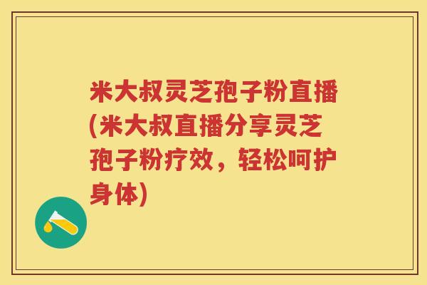 米大叔灵芝孢子粉直播(米大叔直播分享灵芝孢子粉疗效，轻松呵护身体)