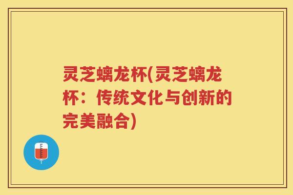 灵芝螭龙杯(灵芝螭龙杯：传统文化与创新的完美融合)