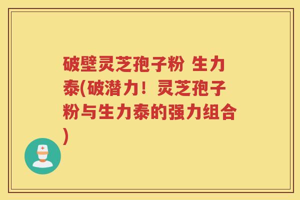 破壁灵芝孢子粉 生力泰(破潜力！灵芝孢子粉与生力泰的强力组合)