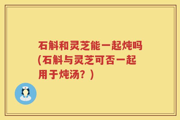 石斛和灵芝能一起炖吗(石斛与灵芝可否一起用于炖汤?) 石斛和灵芝能一起炖吗(石斛与灵芝可否一起用于炖汤?)