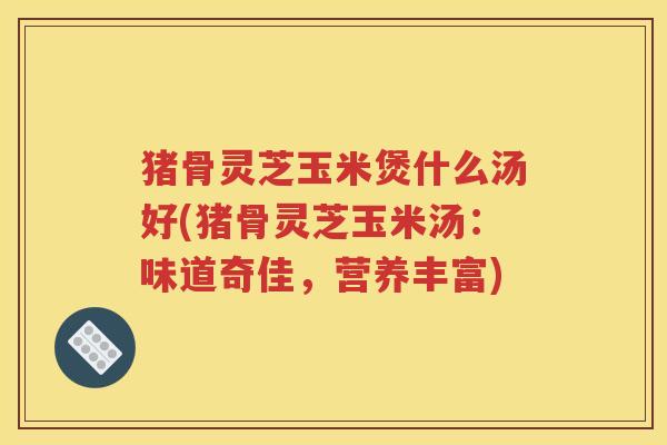 猪骨灵芝玉米煲什么汤好(猪骨灵芝玉米汤：味道奇佳，营养丰富)
