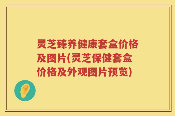 灵芝臻养健康套盒价格及图片(灵芝保健套盒价格及外观图片预览)