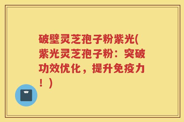 破壁灵芝孢子粉紫光(紫光灵芝孢子粉:突破功效优化,提升免疫力!) 破壁灵芝孢子粉紫光(紫光灵芝孢子粉:突破功效优化,提升免疫力!)