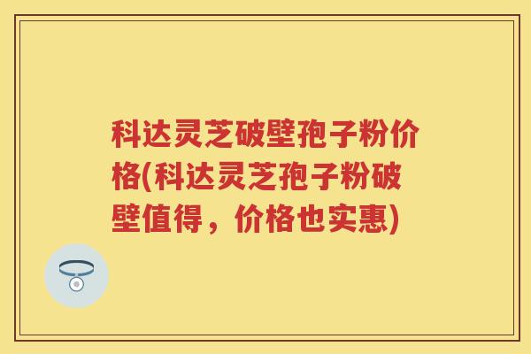 科达灵芝破壁孢子粉价格(科达灵芝孢子粉破壁值得，价格也实惠)