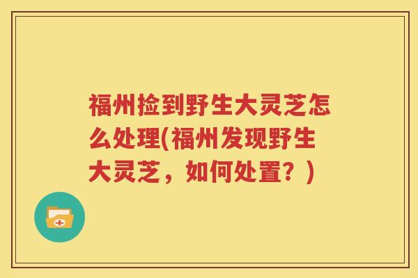 福州捡到野生大灵芝怎么处理(福州发现野生大灵芝，如何处置？)