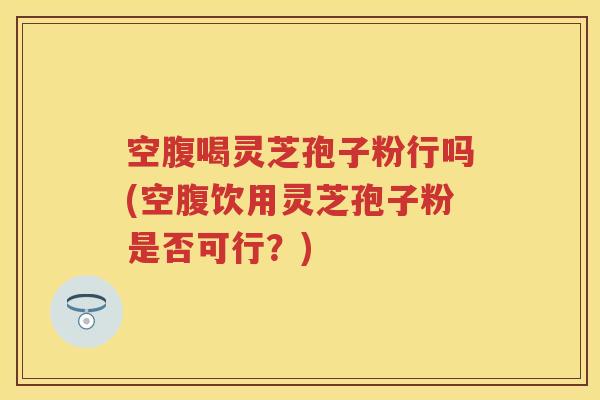 空腹喝灵芝孢子粉行吗(空腹饮用灵芝孢子粉是否可行？)