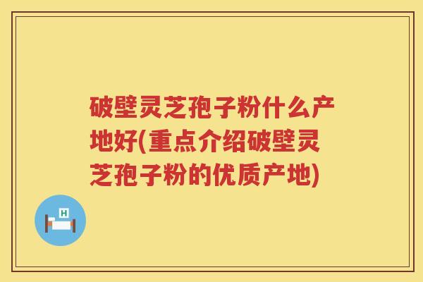 破壁灵芝孢子粉什么产地好(重点介绍破壁灵芝孢子粉的优质产地)