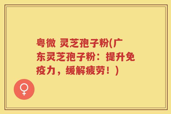 粤微 灵芝孢子粉(广东灵芝孢子粉：提升免疫力，缓解疲劳！)