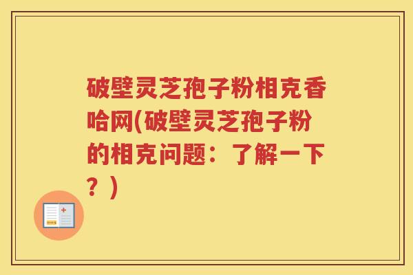 破壁灵芝孢子粉相克香哈网(破壁灵芝孢子粉的相克问题:了解一下?) 破壁灵芝孢子粉相克香哈网(破壁灵芝孢子粉的相克问题:了解一下?)
