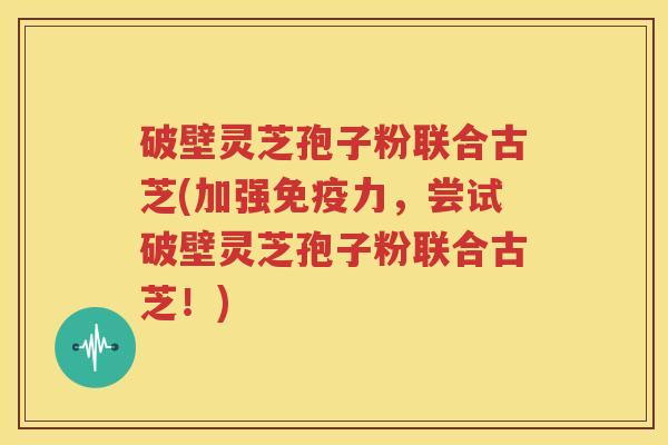 破壁灵芝孢子粉联合古芝(加强免疫力，尝试破壁灵芝孢子粉联合古芝！)