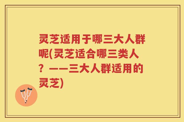 灵芝适用于哪三大人群呢(灵芝适合哪三类人?——三大人群适用的灵芝) 灵芝适用于哪三大人群呢(灵芝适合哪三类人?——三大人群适用的灵芝)
