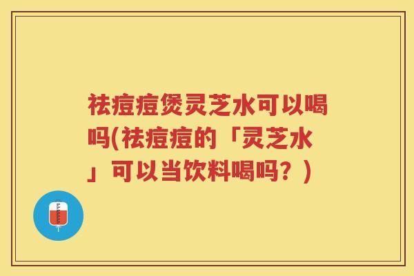 祛痘痘煲灵芝水可以喝吗(祛痘痘的「灵芝水」可以当饮料喝吗？)