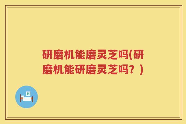 研磨机能磨灵芝吗(研磨机能研磨灵芝吗?) 研磨机能磨灵芝吗(研磨机能研磨灵芝吗?)