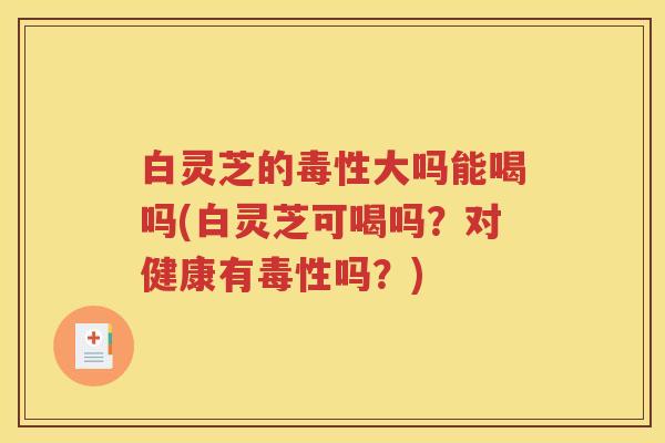 白灵芝的毒性大吗能喝吗(白灵芝可喝吗？对健康有毒性吗？)