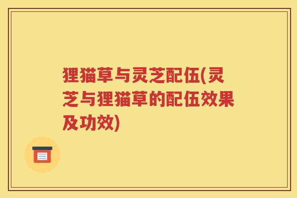 狸猫草与灵芝配伍(灵芝与狸猫草的配伍效果及功效)