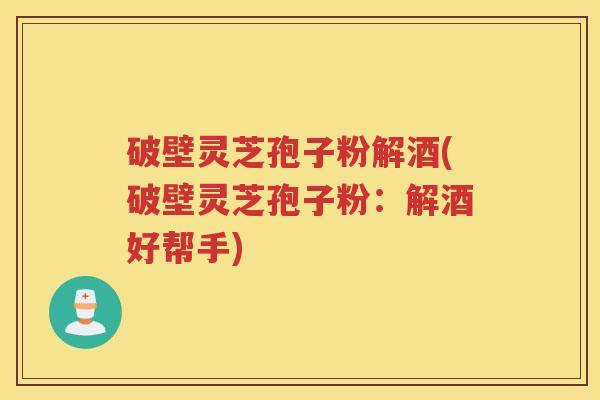 破壁灵芝孢子粉解酒(破壁灵芝孢子粉：解酒好帮手)