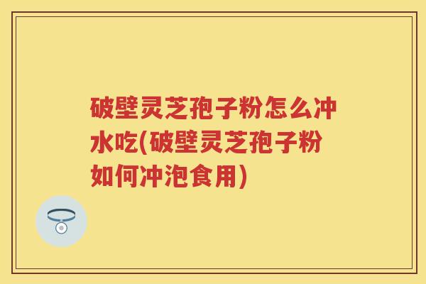 破壁灵芝孢子粉怎么冲水吃(破壁灵芝孢子粉如何冲泡食用)