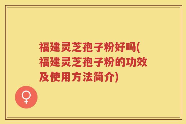 福建灵芝孢子粉好吗(福建灵芝孢子粉的功效及使用方法简介)