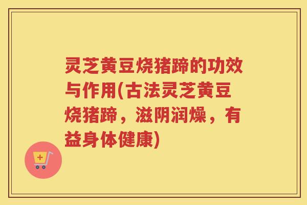 灵芝黄豆烧猪蹄的功效与作用(古法灵芝黄豆烧猪蹄，滋阴润燥，有益身体健康)