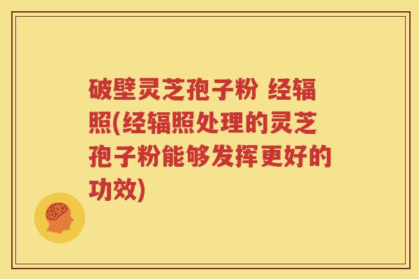 破壁灵芝孢子粉 经辐照(经辐照处理的灵芝孢子粉能够发挥更好的功效) 破壁灵芝孢子粉 经辐照(经辐照处理的灵芝孢子粉能够发挥更好的功效)