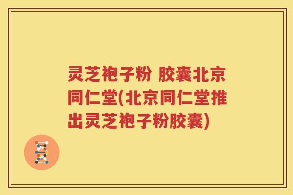 灵芝袍子粉 胶囊北京同仁堂(北京同仁堂推出灵芝袍子粉胶囊)