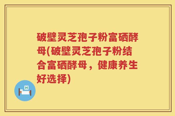 破壁灵芝孢子粉富硒酵母(破壁灵芝孢子粉结合富硒酵母，健康养生好选择)