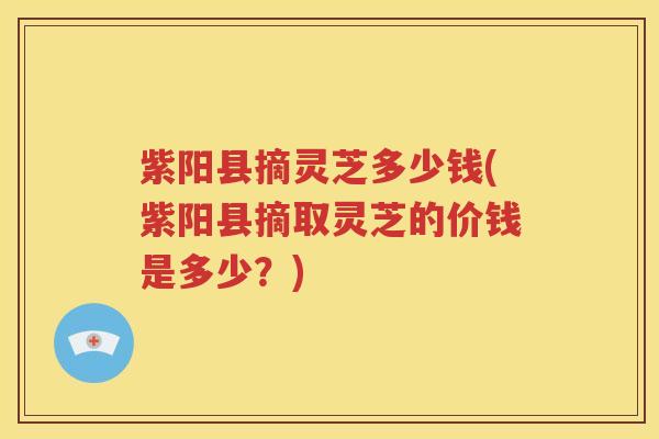 紫阳县摘灵芝多少钱(紫阳县摘取灵芝的价钱是多少?) 紫阳县摘灵芝多少钱(紫阳县摘取灵芝的价钱是多少?)
