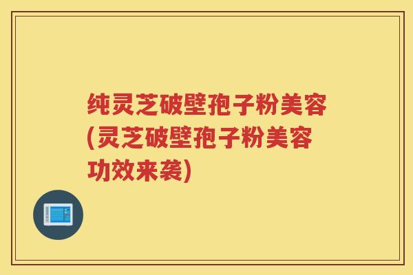 纯灵芝破壁孢子粉美容(灵芝破壁孢子粉美容功效来袭) 纯灵芝破壁孢子粉美容(灵芝破壁孢子粉美容功效来袭)